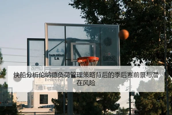 快船分析伦纳德负荷管理策略背后的季后赛前景与潜在风险