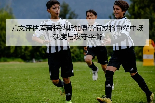 尤文评估库普梅纳斯加盟价值或将重塑中场硬度与攻守平衡
